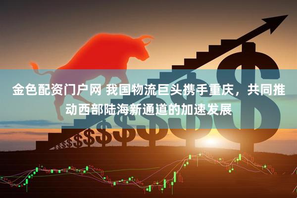金色配资门户网 我国物流巨头携手重庆，共同推动西部陆海新通道的加速发展