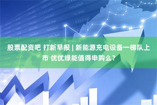 股票配资吧 打新早报 | 新能源充电设备一梯队上市 优优绿能值得申购么？
