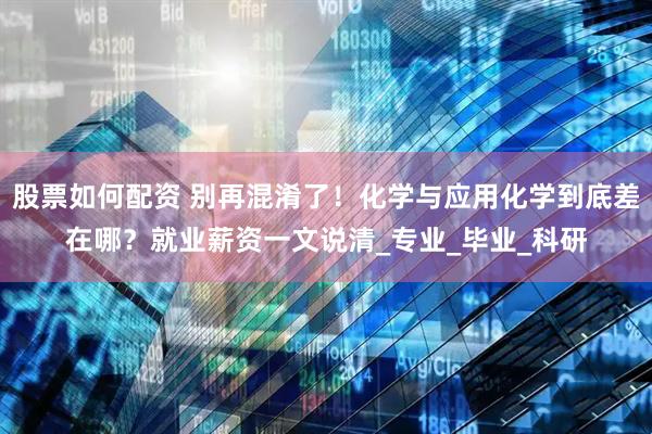 股票如何配资 别再混淆了！化学与应用化学到底差在哪？就业薪资一文说清_专业_毕业_科研
