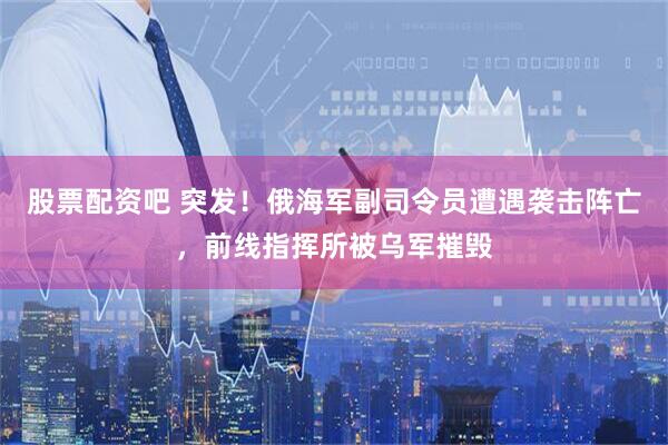 股票配资吧 突发！俄海军副司令员遭遇袭击阵亡，前线指挥所被乌军摧毁