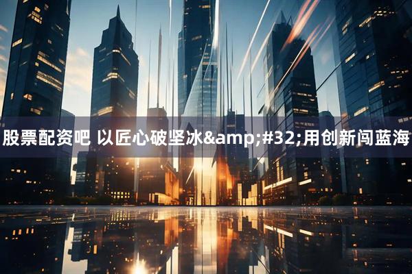股票配资吧 以匠心破坚冰 用创新闯蓝海