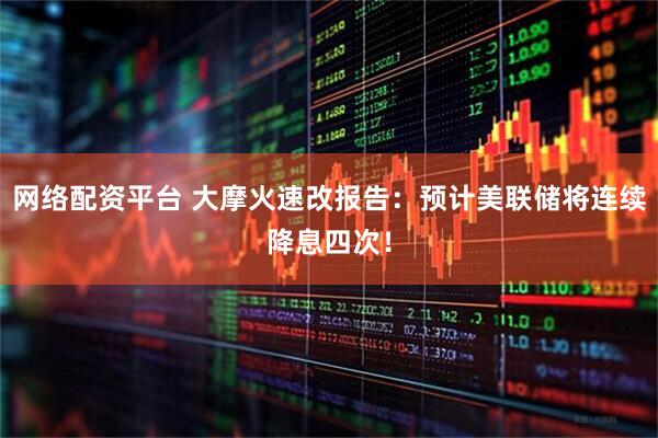 网络配资平台 大摩火速改报告：预计美联储将连续降息四次！