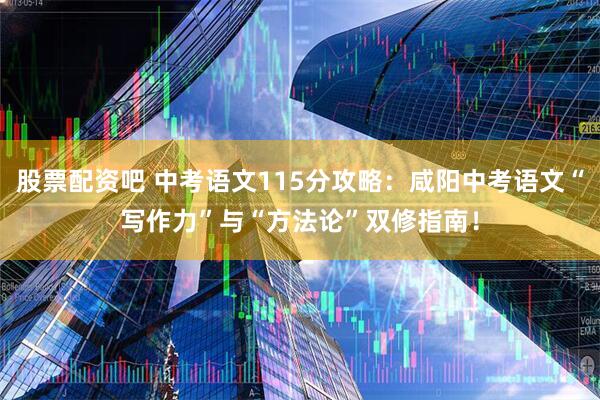 股票配资吧 中考语文115分攻略：咸阳中考语文“写作力”与“方法论”双修指南！