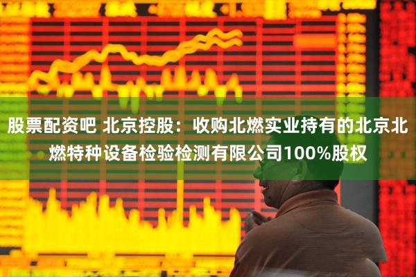 股票配资吧 北京控股：收购北燃实业持有的北京北燃特种设备检验检测有限公司100%股权