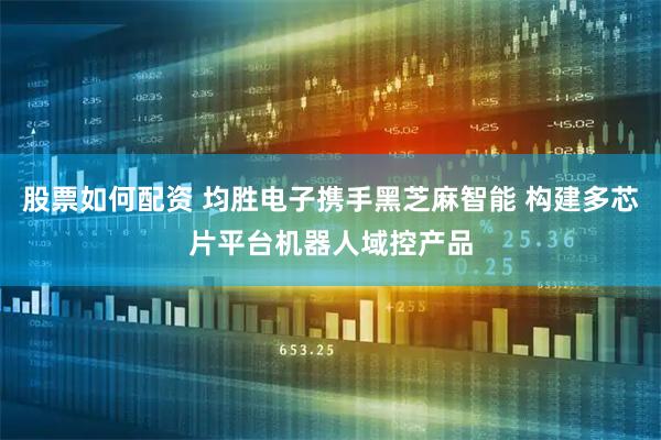 股票如何配资 均胜电子携手黑芝麻智能 构建多芯片平台机器人域控产品