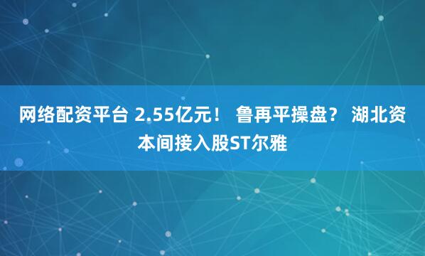 网络配资平台 2.55亿元！ 鲁再平操盘？ 湖北资本间接入股ST尔雅