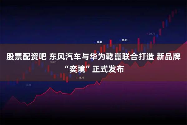 股票配资吧 东风汽车与华为乾崑联合打造 新品牌“奕境”正式发布
