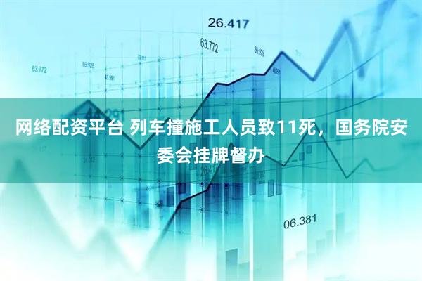 网络配资平台 列车撞施工人员致11死，国务院安委会挂牌督办