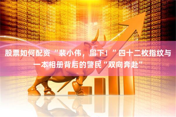 股票如何配资 “裴小伟，留下！”四十二枚指纹与一本相册背后的警民“双向奔赴”