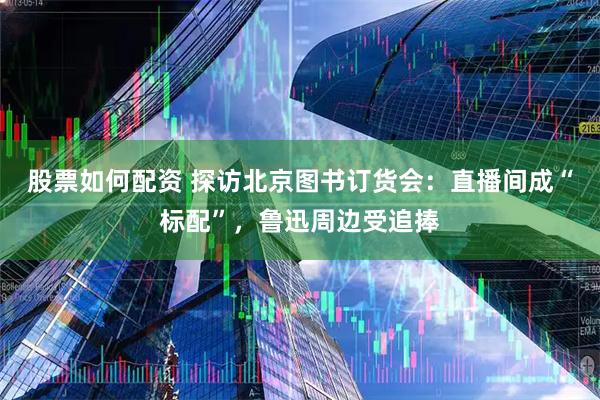 股票如何配资 探访北京图书订货会：直播间成“标配”，鲁迅周边受追捧