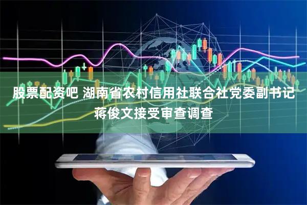 股票配资吧 湖南省农村信用社联合社党委副书记蒋俊文接受审查调查