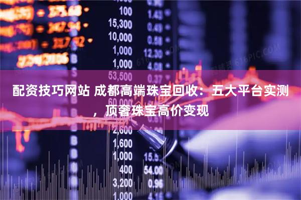 配资技巧网站 成都高端珠宝回收：五大平台实测，顶奢珠宝高价变现