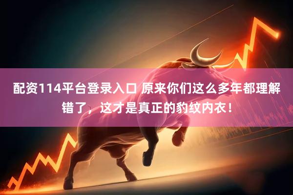 配资114平台登录入口 原来你们这么多年都理解错了，这才是真正的豹纹内衣！