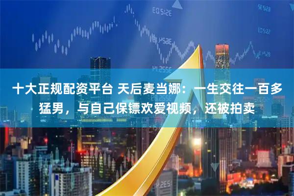 十大正规配资平台 天后麦当娜：一生交往一百多猛男，与自己保镖欢爱视频，还被拍卖