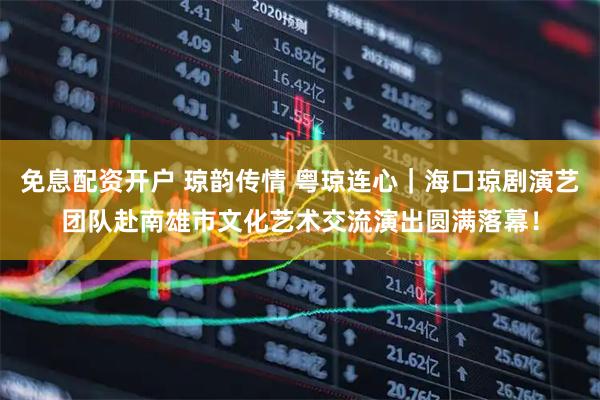 免息配资开户 琼韵传情 粤琼连心｜海口琼剧演艺团队赴南雄市文化艺术交流演出圆满落幕！