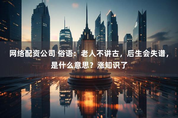 网络配资公司 俗语：老人不讲古，后生会失谱，是什么意思？涨知识了