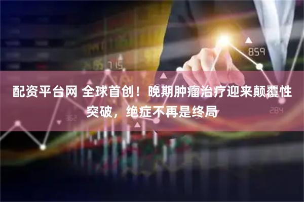 配资平台网 全球首创！晚期肿瘤治疗迎来颠覆性突破，绝症不再是终局